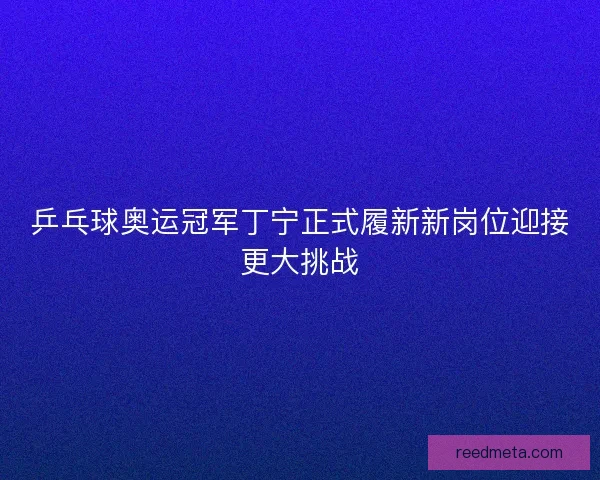 乒乓球奥运冠军丁宁正式履新新岗位迎接更大挑战