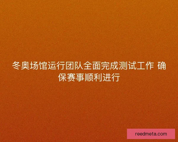 冬奥场馆运行团队全面完成测试工作 确保赛事顺利进行