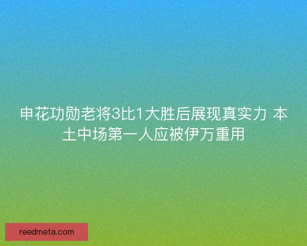 申花功勋老将3比1大胜后展现真实力 本土中场第一人应被伊万重用