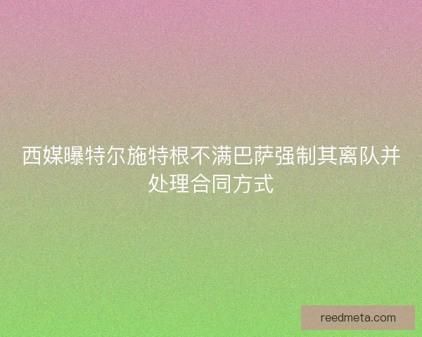 西媒曝特尔施特根不满巴萨强制其离队并处理合同方式 西媒曝特尔施特根不满巴萨强制其离队并处理合同方式