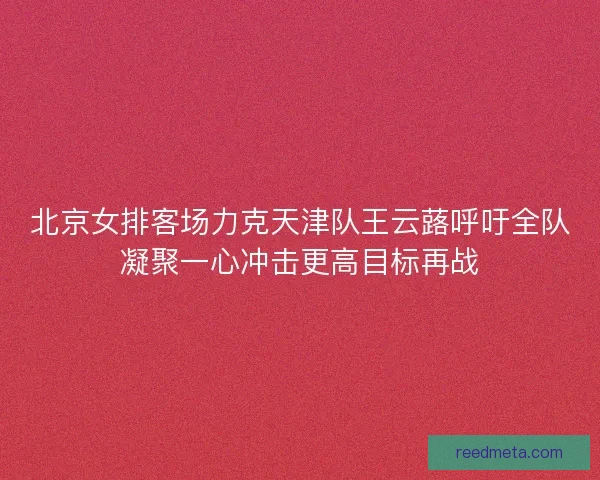 北京女排客场力克天津队王云蕗呼吁全队凝聚一心冲击更高目标再战