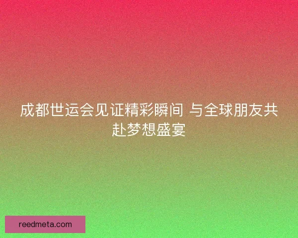 成都世运会见证精彩瞬间 与全球朋友共赴梦想盛宴 成都世运会见证精彩瞬间 与全球朋友共赴梦想盛宴