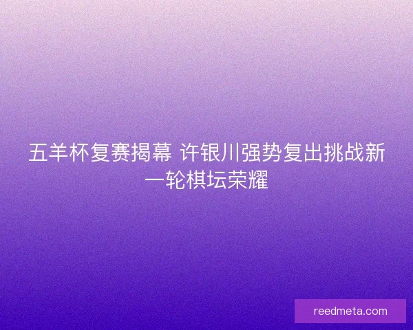 五羊杯复赛揭幕 许银川强势复出挑战新一轮棋坛荣耀